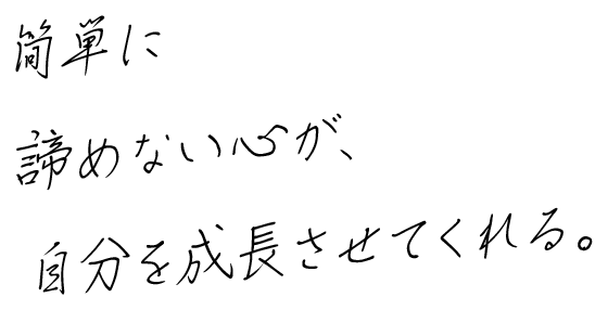 簡単に諦めない心が、自分を成長させてくれる。